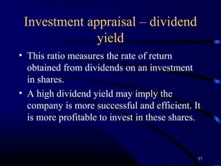 Investment appraisal – dividend
              yield
• This ratio measures the rate of return
  obtained from dividends on an investment
  in shares.
• A high dividend yield may imply the
  company is more successful and efficient. It
  is more profitable to invest in these shares.



                                              37
 