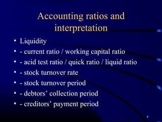 Accounting ratios and
             interpretation
•   Liquidity
•   - current ratio / working capital ratio
•   - acid test ratio / quick ratio / liquid ratio
•   - stock turnover rate
•   - stock turnover period
•   - debtors’ collection period
•   - creditors’ payment period
                                                     4
 
