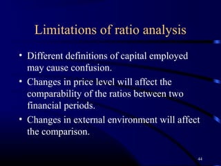 Limitations of ratio analysis
• Different definitions of capital employed
  may cause confusion.
• Changes in price level will affect the
  comparability of the ratios between two
  financial periods.
• Changes in external environment will affect
  the comparison.

                                            44
 