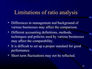 Limitations of ratio analysis
• Differences in management and background of
  various businesses may affect the comparison.
• Different accounting definitions, methods,
  techniques and policies used by various businesses
  may affect the comparability.
• It is difficult to set up a proper standard for good
  performance.
• Short term fluctuations may not be reflected.

                                                    45
 