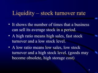 Liquidity – stock turnover rate
• It shows the number of times that a business
  can sell its average stock in a period.
• A high ratio means high sales, fast stock
  turnover and a low stock level.
• A low ratio means low sales, low stock
  turnover and a high stock level. (goods may
  become obsolete, high storage cost)

                                             8
 