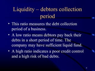 Liquidity – debtors collection
              period
• This ratio measures the debt collection
  period of a business.
• A low ratio means debtors pay back their
  debts in a short period of time. The
  company may have sufficient liquid fund.
• A high ratio indicates a poor credit control
  and a high risk of bad debts.

                                                 9
 