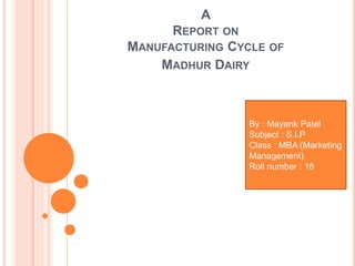 A
REPORT ON
MANUFACTURING CYCLE OF
MADHUR DAIRY
By : Mayank Patel
Subject : S.I.P
Class : MBA (Marketing
Management)
Roll number : 16
 