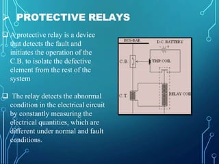  PROTECTIVE RELAYS
 A protective relay is a device
that detects the fault and
initiates the operation of the
C.B. to isolate the defective
element from the rest of the
system
 The relay detects the abnormal
condition in the electrical circuit
by constantly measuring the
electrical quantities, which are
different under normal and fault
conditions.
 