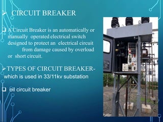  CIRCUIT BREAKER
 A Circuit Breaker is an automatically or
manually operated electrical switch
designed to protect an electrical circuit
from damage caused by overload
or short circuit.
TYPES OF CIRCUIT BREAKER-
which is used in 33/11kv substation
 oil circuit breaker
 