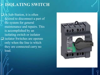  ISOLATING SWITCH
 In Sub-Station, it is often
desired to disconnect a part of
the system for general
maintenance and repairs. This
is accomplished by an
isolating switch or isolator
 isolator Switches are operate
only when the line is which
they are connected carry no
load.
 