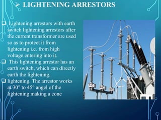  LIGHTENING ARRESTORS
 Lightening arrestors with earth
switch lightening arrestors after
the current transformer are used
so as to protect it from
lightening i.e. from high
voltage entering into it.
 This lightening arrestor has an
earth switch, which can directly
earth the lightening.
 lightening. The arrestor works
at 30° to 45° angel of the
lightening making a cone
 