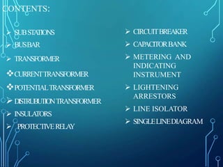 CONTENTS:
 SUBSTATIONS
 BUSBAR
 TRANSFORMER
CURRENTTRANSFORMER
POTENTIALTRANSFORMER
DISTRUBUTIONTRANSFORMER
 INSULATORS
 PROTECTIVERELAY
 CIRCUITBREAKER
 CAPACITORBANK
 METERING AND
INDICATING
INSTRUMENT
 LIGHTENING
ARRESTORS
 LINE ISOLATOR
 SINGLELINEDIAGRAM
 