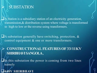 SUBSTATION
A Station is a subsidiary station of an electricity generation,
transmission,& distribution system where voltage is transformed
to high to low or the reverse using transformers.
A substation generally have switching, protection, &
control equipment & one or more transformers.
 CONSTRUCTIONAL FEATURESOF 33/11KV
SHIRBHAVISANGOLA,
In this substation the power is coming from two lines
namely
440V SHIRBHAVI
 