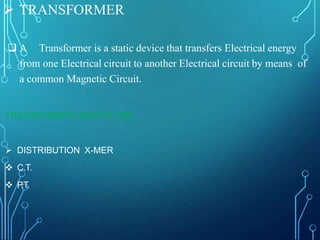  TRANSFORMER
 A Transformer is a static device that transfers Electrical energy
from one Electrical circuit to another Electrical circuit by means of
a common Magnetic Circuit.
TRANSFORMER USED IN GSS
 DISTRIBUTION X-MER
 C.T.
 P.T.
 