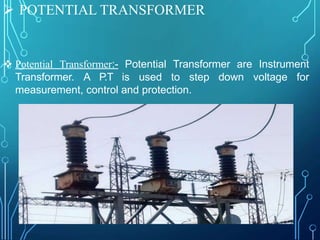  POTENTIAL TRANSFORMER
 Potential Transformer:- Potential Transformer are Instrument
Transformer. A P.T is used to step down voltage for
measurement, control and protection.
 