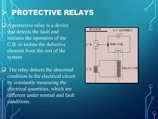  PROTECTIVE RELAYS
 A protective relay is a device
that detects the fault and
initiates the operation of the
C.B. to iso...
