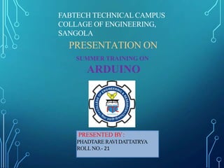 PRESENTATION ON
SUMMER TRAINING ON
ARDUINO
PRESENTED BY:
PHADTARE RAVI DATTATRYA
ROLL NO.- 21
FABTECH TECHNICAL CAMPUS
COLLAGE OF ENGINEERING,
SANGOLA
 