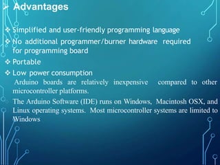  Advantages
 Simplified and user-friendly programming language
 No additional programmer/burner hardware required
for programming board
 Portable
 Low power consumption
 Arduino boards are relatively inexpensive compared to other
microcontroller platforms.
 The Arduino Software (IDE) runs on Windows, Macintosh OSX, and
Linux operating systems. Most microcontroller systems are limited to
Windows
 