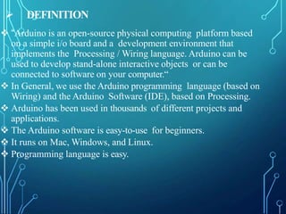  DEFINITION
 “Arduino is an open-source physical computing platform based
on a simple i/o board and a development environment that
implements the Processing / Wiring language. Arduino can be
used to develop stand-alone interactive objects or can be
connected to software on your computer.“
 In General, we use the Arduino programming language (based on
Wiring) and the Arduino Software (IDE), based on Processing.
 Arduino has been used in thousands of different projects and
applications.
 The Arduino software is easy-to-use for beginners.
 It runs on Mac, Windows, and Linux.
 Programming language is easy.
 