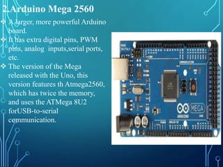 2.Arduino Mega 2560
 A larger, more powerful Arduino
board.
 It has extra digital pins, PWM
pins, analog inputs,serial ports,
etc.
 The version of the Mega
released with the Uno, this
version features th Atmega2560,
which has twice the memory,
and uses the ATMega 8U2
forUSB-to-serial
communication.
 