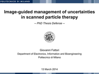 Image-guided management of uncertainties
in scanned particle therapy
13 March 2014
Giovanni Fattori
Department of Electronics, Information and Bioengineering
Politecnico di Milano
-- PhD Thesis Defense --
 