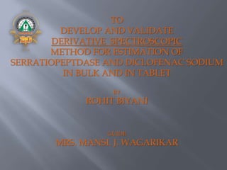 TO
DEVELOP AND VALIDATE
DERIVATIVE SPECTROSCOPIC
METHOD FOR ESTIMATION OF
SERRATIOPEPTDASE AND DICLOFENAC SODIUM
IN BULK AND IN TABLET
BY
ROHIT BIYANI
GUIDE
MRS. MANSI. J. WAGARIKAR
 