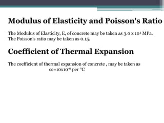 Modulus of Elasticity and Poisson's Ratio
The Modulus of Elasticity, E, of concrete may be taken as 3.0 x 104 MPa.
The Poisson's ratio may be taken as 0.15.
Coefficient of Thermal Expansion
The coefficient of thermal expansion of concrete , may be taken as
cc=10x10-6 per °C
 