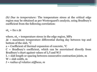 (b) Due to temperature: The temperature stress at the critical edge
region may be obtained as per Westergaard's analysis, using Bradbury's
coefficient from the following correlation:
σte = Eα x Δt
where, σte = temperature stress in the edge region, MPa
Δt = maximum temperature differential during day between top and
bottom of the slab, °C
a = Coefficient of thermal expansion of concrete, °C
C = Bradbury's coefficient, which can be ascertained directly from
Bradbury's chart against values of L/l and W/l
L = slab length or spacing between consecutive contraction joints, m
W = slab width, m
I = radius of relative stiffness, m
 