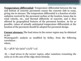Temperature differential: Temperature differential between the top
and bottom of concrete pavements causes the concrete slab to warp,
giving rise to stresses. The temperature differential is a function of solar
radiation received by the pavement surface at the location, losses due to
wind velocity, etc., and thermal diffusivity of concrete, and is thus
affected by geographical features of the pavement location. As far as
possible, values of actually anticipated temperature differentials at the
location of the pavement should be adopted for pavement design.
Corner stresses: The load stress in the corner region may be obtained
as per
Westergaard's analysis as modified by Kelley, from the following
correlation :
where,
Σlc = 3P/h^2[1-{a(2)^1/2/l}^1.2]
Σlc = load stress in the corner region, other notations remaining the
same as in the case of the edge stress formula.
 