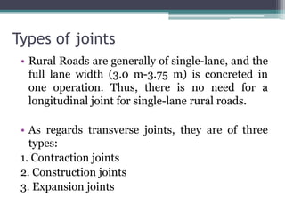 Types of joints
• Rural Roads are generally of single-lane, and the
full lane width (3.0 m-3.75 m) is concreted in
one operation. Thus, there is no need for a
longitudinal joint for single-lane rural roads.
• As regards transverse joints, they are of three
types:
1. Contraction joints
2. Construction joints
3. Expansion joints
 