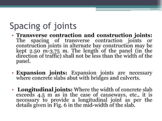 Spacing of joints
• Transverse contraction and construction joints:
The spacing of transverse contraction joints or
construction joints in alternate bay construction may be
kept 2.50 m-3.75 m. The length of the panel (in the
direction of traffic) shall not be less than the width of the
panel.
• Expansion joints: Expansion joints are necessary
where concrete slabs abut with bridges and culverts.
• Longitudinal joints: Where the width of concrete slab
exceeds 4.5 m as in the case of causeways, etc., it is
necessary to provide a longitudinal joint as per the
details given in Fig. 6 in the mid-width of the slab.
 