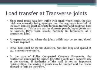 Load transfer at Transverse joints
• Since rural roads have low traffic with small wheel loads, the slab
thickness normally being 150-250 mm, the aggregate interlock at
the sawn joints is itself adequate for load transfer and no dowel bars
are necessary. If slabs are cast in alternate panels, keyed joints can
be formed. Day's work should normally be terminated at a
contraction joint.
• At expansion joints, where the joints width may be 20 mm, dowel
bars are required
• Dowel bars shall be 25 mm diameter, 500 mm long and spaced at
250 mm centre to centre.
• In the case of Roller Compacted Concrete Pavements, the
contraction joints may be formed by cutting joints with concrete saw
at the spacing. If aesthetics of the road is not an important
consideration, the sawing of joints may be omitted and the cracks
allowed to form on their own.
 