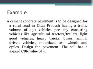 Example
A cement concrete pavement is to be designed for
a rural road in Uttar Pradesh having a traffic
volume of 150 vehicles per day consisting
vehicles like agricultural tractors/trailers, light
good vehicles, heavy trucks, buses, animal
driven vehicles, motorized two wheels and
cycles. Design the pavement. The soil has a
soaked CBR value of 4.
 