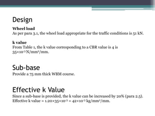 Design
Wheel load
As per para 3.1, the wheel load appropriate for the traffic conditions is 51 kN.
k value
From Table 1, the k value corresponding to a CBR value is 4 is
35×10-3 N/mm2/mm.
Sub-base
Provide a 75 mm thick WBM course.
Effective k Value
Since a sub-base is provided, the k value can be increased by 20% (para 2.5).
Effective k value = 1.20×35×10-3 = 42×10-3 kg/mm2/mm.
 