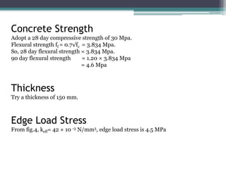 Concrete Strength
Adopt a 28 day compressive strength of 30 Mpa.
Flexural strength ff = 0.7√fc = 3.834 Mpa.
So, 28 day flexural strength = 3.834 Mpa.
90 day flexural strength = 1.20 × 3.834 Mpa
= 4.6 Mpa
Thickness
Try a thickness of 150 mm.
Edge Load Stress
From fig.4, keff= 42 × 10 -3 N/mm3, edge load stress is 4.5 MPa
 