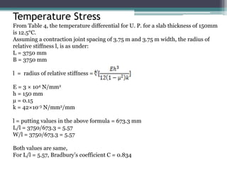 Temperature Stress
From Table 4, the temperature differential for U. P. for a slab thickness of 150mm
is 12.5°C.
Assuming a contraction joint spacing of 3.75 m and 3.75 m width, the radius of
relative stiffness l, is as under:
L = 3750 mm
B = 3750 mm
l = radius of relative stiffness =
E = 3 × 104 N/mm2
h = 150 mm
µ = 0.15
k = 42×10-3 N/mm2/mm
l = putting values in the above formula = 673.3 mm
L/l = 3750/673.3 = 5.57
W/l = 3750/673.3 = 5.57
Both values are same,
For L/l = 5.57, Bradbury’s coefficient C = 0.834
 