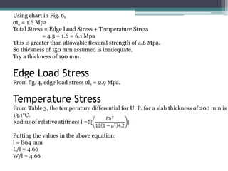 Using chart in Fig. 6,
σte = 1.6 Mpa
Total Stress = Edge Load Stress + Temperature Stress
= 4.5 + 1.6 = 6.1 Mpa
This is greater than allowable flexural strength of 4.6 Mpa.
So thickness of 150 mm assumed is inadequate.
Try a thickness of 190 mm.
Edge Load Stress
From fig. 4, edge load stress σle = 2.9 Mpa.
Temperature Stress
From Table 3, the temperature differential for U. P. for a slab thickness of 200 mm is
13.1°C.
Radius of relative stiffness l =
Putting the values in the above equation;
l = 804 mm
L/l = 4.66
W/l = 4.66
 