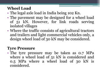 Wheel Load
• The legal axle load in India being 102 Kn.
• The pavement may be designed for a wheel load
of 51 kN. However, for link roads serving
isolated villages
• Where the traffic consists of agricultural tractors
and trailers and light commercial vehicles only, a
design wheel load of 30 kN may be considered.
Tyre Pressure
• The tyre pressure may be taken as 0.7 MPa
where a wheel load of 51 kN is considered and
0.5 MPa where a wheel load of 30 kN is
considered.
 