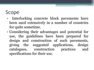 Scope
• Interlocking concrete block pavements have
been used extensively in a number of countries
for quite sometime.
• Considering their advantages and potential for
use, the guidelines have been prepared for
design and construction of such pavements,
giving the suggested applications, design
catalogues, construction practices and
specifications for their use.
 
