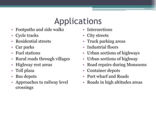Applications
• Footpaths and side walks
• Cycle tracks
• Residential streets
• Car parks
• Fuel stations
• Rural roads through villages
• Highway rest areas
• Toll plaza
• Bus depots
• Approaches to railway level
crossings
• Intersections
• City streets
• Truck parking areas
• Industrial floors
• Urban sections of highways
• Urban sections of highway
• Road repairs during Monsoons
• Container depots
• Port wharf and Roads
• Roads in high altitudes areas
 