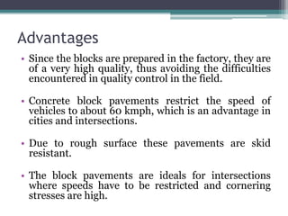 Advantages
• Since the blocks are prepared in the factory, they are
of a very high quality, thus avoiding the difficulties
encountered in quality control in the field.
• Concrete block pavements restrict the speed of
vehicles to about 60 kmph, which is an advantage in
cities and intersections.
• Due to rough surface these pavements are skid
resistant.
• The block pavements are ideals for intersections
where speeds have to be restricted and cornering
stresses are high.
 