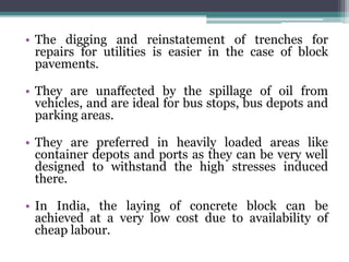 • The digging and reinstatement of trenches for
repairs for utilities is easier in the case of block
pavements.
• They are unaffected by the spillage of oil from
vehicles, and are ideal for bus stops, bus depots and
parking areas.
• They are preferred in heavily loaded areas like
container depots and ports as they can be very well
designed to withstand the high stresses induced
there.
• In India, the laying of concrete block can be
achieved at a very low cost due to availability of
cheap labour.
 
