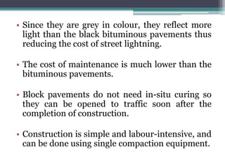• Since they are grey in colour, they reflect more
light than the black bituminous pavements thus
reducing the cost of street lightning.
• The cost of maintenance is much lower than the
bituminous pavements.
• Block pavements do not need in-situ curing so
they can be opened to traffic soon after the
completion of construction.
• Construction is simple and labour-intensive, and
can be done using single compaction equipment.
 