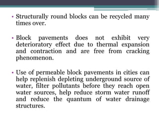 • Structurally round blocks can be recycled many
times over.
• Block pavements does not exhibit very
deterioratory effect due to thermal expansion
and contraction and are free from cracking
phenomenon.
• Use of permeable block pavements in cities can
help replenish depleting underground source of
water, filter pollutants before they reach open
water sources, help reduce storm water runoff
and reduce the quantum of water drainage
structures.
 