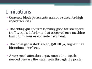 Limitations
• Concrete block pavements cannot be used for high
speed facilities.
• The riding quality is reasonably good for low speed
traffic, but is inferior to that observed on a machine
laid bituminous or concrete pavement.
• The noise generated is high, 5-8 dB (A) higher than
bituminous surfaces.
• A very good attention to pavement drainage is
needed because the water seep through the joints.
 