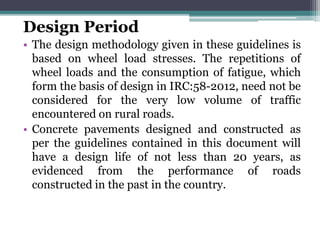 Design Period
• The design methodology given in these guidelines is
based on wheel load stresses. The repetitions of
wheel loads and the consumption of fatigue, which
form the basis of design in IRC:58-2012, need not be
considered for the very low volume of traffic
encountered on rural roads.
• Concrete pavements designed and constructed as
per the guidelines contained in this document will
have a design life of not less than 20 years, as
evidenced from the performance of roads
constructed in the past in the country.
 
