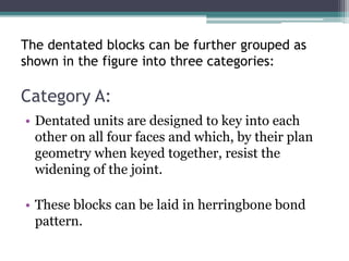 The dentated blocks can be further grouped as
shown in the figure into three categories:
Category A:
• Dentated units are designed to key into each
other on all four faces and which, by their plan
geometry when keyed together, resist the
widening of the joint.
• These blocks can be laid in herringbone bond
pattern.
 