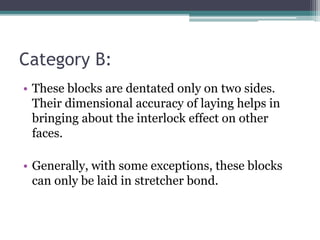 Category B:
• These blocks are dentated only on two sides.
Their dimensional accuracy of laying helps in
bringing about the interlock effect on other
faces.
• Generally, with some exceptions, these blocks
can only be laid in stretcher bond.
 