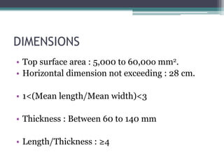 DIMENSIONS
• Top surface area : 5,000 to 60,00o mm2.
• Horizontal dimension not exceeding : 28 cm.
• 1<(Mean length/Mean width)<3
• Thickness : Between 60 to 140 mm
• Length/Thickness : ≥4
 