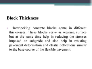 Block Thickness
• Interlocking concrete blocks come in different
thicknesses. These blocks serve as wearing surface
but at the same time help in reducing the stresses
imposed on subgrade and also help in resisting
pavement deformation and elastic deflections similar
to the base course of the flexible pavement.
 