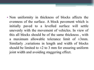 • Non uniformity in thickness of blocks affects the
evenness of the surface. A block pavement which is
initially paved to a levelled surface will settle
unevenly with the movement of vehicles. In view of
this all blocks should be of the same thickness , with
a maximum allowable tolerance limit of ±3mm.
Similarly ,variations in length and width of blocks
should be limited to ±2 to 3 mm for ensuring uniform
joint width and avoiding staggering effect.
 