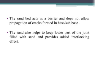 • The sand bed acts as a barrier and does not allow
propagation of cracks formed in base/sub base .
• The sand also helps to keep lower part of the joint
filled with sand and provides added interlocking
effect.
 