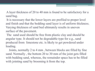 A layer thickness of 20 to 40 mm is found to be satisfactory for a
sand bag.
It is necessary that the lower layers are profiled to proper level
and finish and that the bedding sand layer is of uniform thickness.
Varying thickness of sand bed ultimately results in uneven
surface of the pavement.
The sand used should be free from plastic clay and should be
angular type. It should not be degradable type for e.g., sand
produced from limestone etc. is likely to get powdered under
loading.
Joints, normally 2 to 4 mm , between blocks are filled by fine
sand. Normally , the bottom 20 to 30 mm of the joint gets filled
with bedding sand, whereas, the remainder space has to be filled
with jointing sand by brooming it from the top.
 