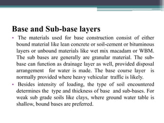 Base and Sub-base layers
• The materials used for base construction consist of either
bound material like lean concrete or soil-cement or bituminous
layers or unbound materials like wet mix macadam or WBM.
The sub bases are generally are granular material. The sub-
base can function as drainage layer as well, provided disposal
arrangement for water is made. The base course layer is
normally provided where heavy vehicular traffic is likely.
• Besides intensity of loading, the type of soil encountered
determines the type and thickness of base and sub-bases. For
weak sub grade soils like clays, where ground water table is
shallow, bound bases are preferred.
 